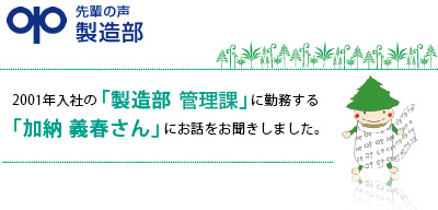 先輩の声　製造部　「製品を使っているお客様から、良い製品だと褒められた時は、やり甲斐を感じます。」加納 義春　2001年入社　製造部管理課