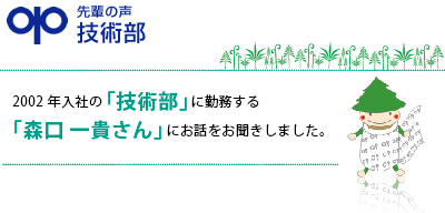 先輩の声　技術部　「一日も早く上司に追いつくこと。そして追い越すこと。」森口 一貴　2002年入社　技術部